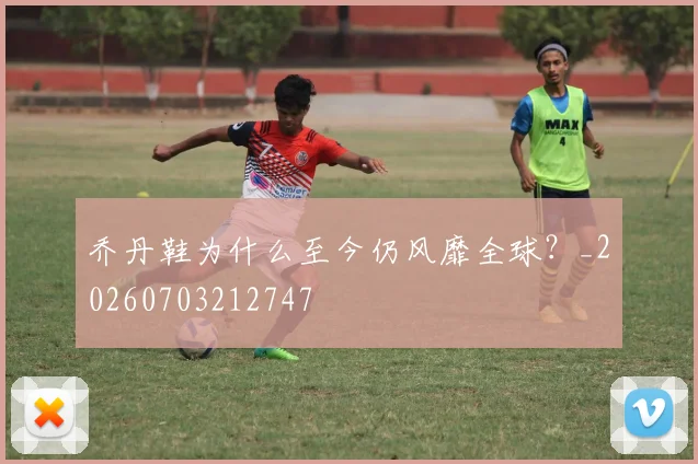 乔丹鞋为什么至今仍风靡全球？_20260703212747