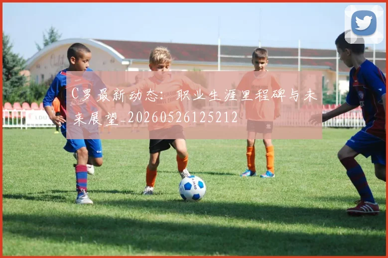 C罗最新动态：职业生涯里程碑与未来展望_20260526125212