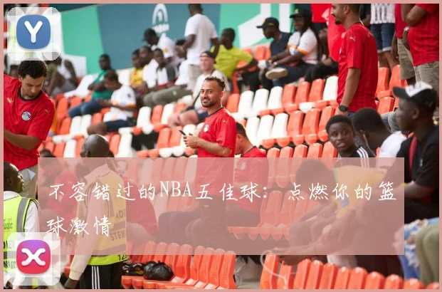 不容错过的NBA五佳球：点燃你的篮球激情