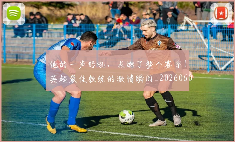 他的一声怒吼,点燃了整个赛季!英超最佳教练的激情瞬间_20260601173407