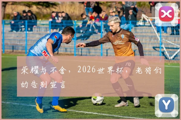 荣耀与不舍，2026世界杯，老将们的告别宣言