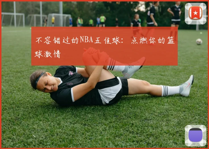 不容错过的NBA五佳球:点燃你的篮球激情