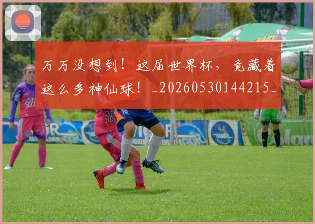 万万没想到！这届世界杯，竟藏着这么多神仙球！_20260530144215_20260702173803