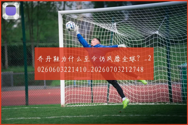 乔丹鞋为什么至今仍风靡全球？_20260603221410_20260703212748