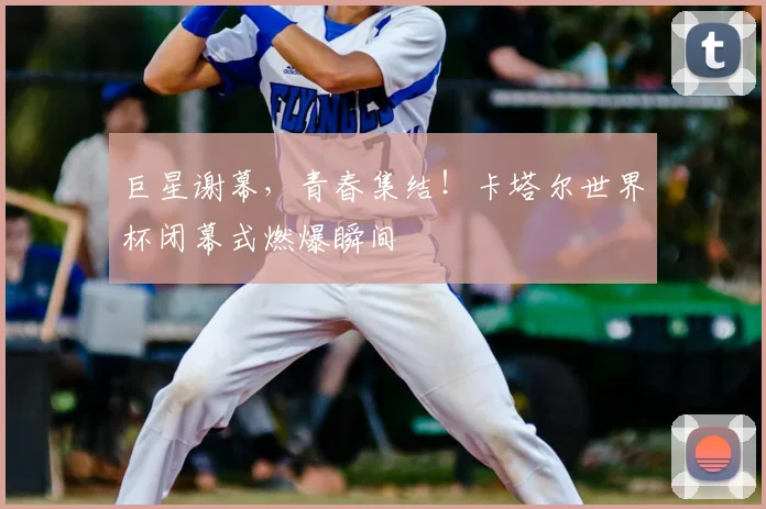 巨星谢幕，青春集结！卡塔尔世界杯闭幕式燃爆瞬间