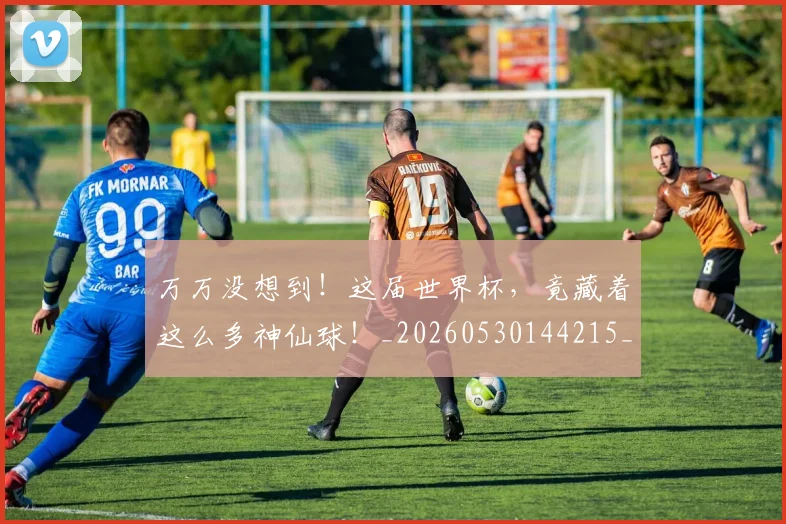 万万没想到！这届世界杯，竟藏着这么多神仙球！_20260530144215_20260702173803