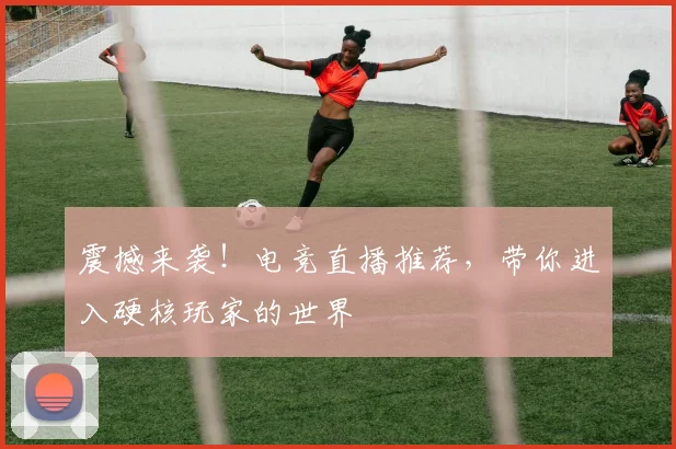 震撼来袭！电竞直播推荐，带你进入硬核玩家的世界
