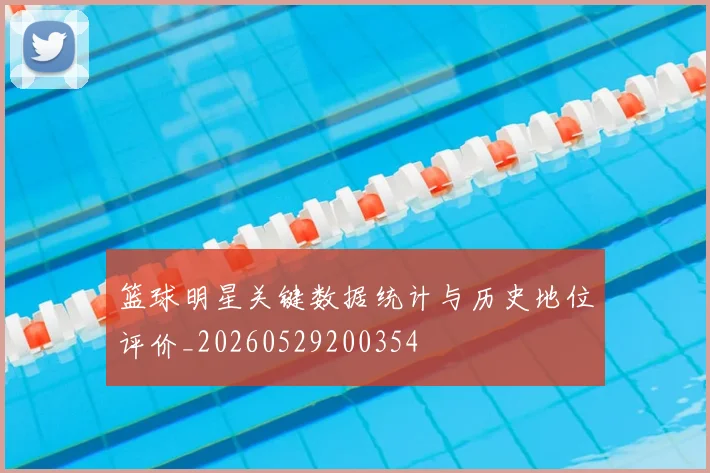 篮球明星关键数据统计与历史地位评价_20260529200354