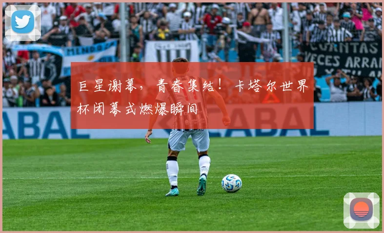 巨星谢幕，青春集结！卡塔尔世界杯闭幕式燃爆瞬间